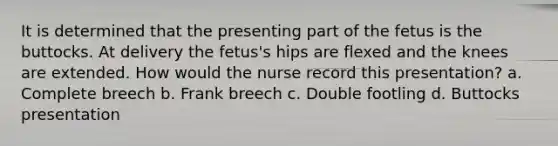 It is determined that the presenting part of the fetus is the buttocks. At delivery the fetus's hips are flexed and the knees are extended. How would the nurse record this presentation? a. Complete breech b. Frank breech c. Double footling d. Buttocks presentation