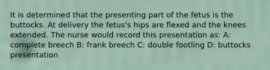 It is determined that the presenting part of the fetus is the buttocks. At delivery the fetus's hips are flexed and the knees extended. The nurse would record this presentation as: A: complete breech B: frank breech C: double footling D: buttocks presentation