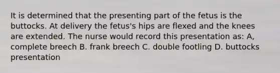 It is determined that the presenting part of the fetus is the buttocks. At delivery the fetus's hips are flexed and the knees are extended. The nurse would record this presentation as: A, complete breech B. frank breech C. double footling D. buttocks presentation