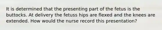 It is determined that the presenting part of the fetus is the buttocks. At delivery the fetuss hips are flexed and the knees are extended. How would the nurse record this presentation?