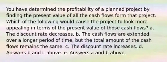 You have determined the profitability of a planned project by finding the present value of all the cash flows form that project. Which of the following would cause the project to look more appealing in terms of the present value of those cash flows? a. The discount rate decreases. b. The cash flows are extended over a longer period of time, but the total amount of the cash flows remains the same. c. The discount rate increases. d. Answers b and c above. e. Answers a and b above.