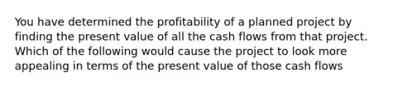 You have determined the profitability of a planned project by finding the present value of all the cash flows from that project. Which of the following would cause the project to look more appealing in terms of the present value of those cash flows