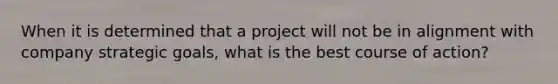 When it is determined that a project will not be in alignment with company strategic goals, what is the best course of action?