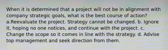 When it is determined that a project will not be in alignment with company strategic goals, what is the best course of action? a.Reevaluate the project. Strategy cannot be changed. b. Ignore it, hoping no one notices, and continue with the project. c. Change the scope so it comes in line with the strategy. d. Advise top management and seek direction from them.