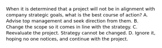 When it is determined that a project will not be in alignment with company strategic goals, what is the best course of action? A. Advise top management and seek direction from them. B. Change the scope so it comes in line with the strategy. C. Reevaluate the project. Strategy cannot be changed. D. Ignore it, hoping no one notices, and continue with the project.