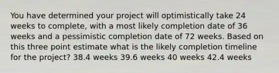 You have determined your project will optimistically take 24 weeks to complete, with a most likely completion date of 36 weeks and a pessimistic completion date of 72 weeks. Based on this three point estimate what is the likely completion timeline for the project? 38.4 weeks 39.6 weeks 40 weeks 42.4 weeks