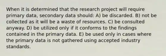 When it is determined that the research project will require primary data, secondary data should: A) be discarded. B) not be collected as it will be a waste of resources. C) be consulted anyway. D) be utilized only if it conforms to the findings contained in the primary data. E) be used only in cases where the primary data is not gathered using accepted industry standards.