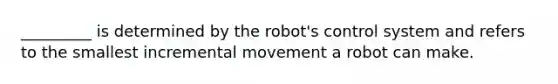 _________ is determined by the robot's control system and refers to the smallest incremental movement a robot can make.