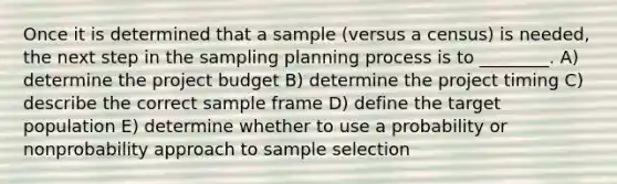 Once it is determined that a sample (versus a census) is needed, the next step in the sampling planning process is to ________. A) determine the project budget B) determine the project timing C) describe the correct sample frame D) define the target population E) determine whether to use a probability or nonprobability approach to sample selection