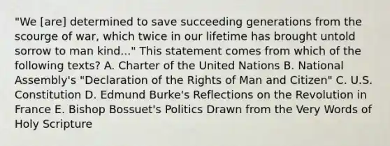 "We [are] determined to save succeeding generations from the scourge of war, which twice in our lifetime has brought untold sorrow to man kind..." This statement comes from which of the following texts? A. Charter of the United Nations B. National Assembly's "Declaration of the Rights of Man and Citizen" C. U.S. Constitution D. Edmund Burke's Reflections on the Revolution in France E. Bishop Bossuet's Politics Drawn from the Very Words of Holy Scripture