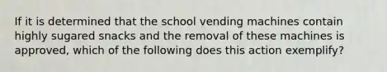 If it is determined that the school vending machines contain highly sugared snacks and the removal of these machines is approved, which of the following does this action exemplify?