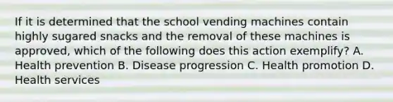 If it is determined that the school vending machines contain highly sugared snacks and the removal of these machines is approved, which of the following does this action exemplify? A. Health prevention B. Disease progression C. Health promotion D. Health services