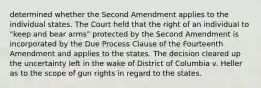 determined whether the Second Amendment applies to the individual states. The Court held that the right of an individual to "keep and bear arms" protected by the Second Amendment is incorporated by the Due Process Clause of the Fourteenth Amendment and applies to the states. The decision cleared up the uncertainty left in the wake of District of Columbia v. Heller as to the scope of gun rights in regard to the states.