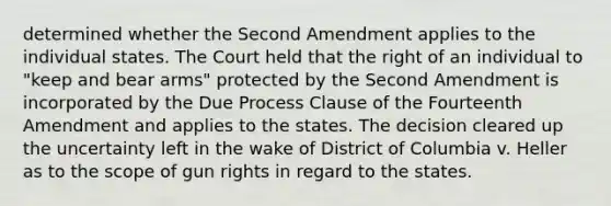 determined whether the Second Amendment applies to the individual states. The Court held that the right of an individual to "keep and bear arms" protected by the Second Amendment is incorporated by the Due Process Clause of the Fourteenth Amendment and applies to the states. The decision cleared up the uncertainty left in the wake of District of Columbia v. Heller as to the scope of gun rights in regard to the states.