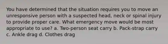 You have determined that the situation requires you to move an unresponsive person with a suspected head, neck or spinal injury to provide proper care. What emergency move would be most appropriate to use? a. Two-person seat carry b. Pack-strap carry c. Ankle drag d. Clothes drag