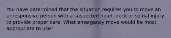 You have determined that the situation requires you to move an unresponsive person with a suspected head, neck or spinal injury to provide proper care. What emergency move would be most appropriate to use?