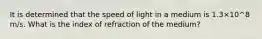 It is determined that the speed of light in a medium is 1.3×10^8 m/s. What is the index of refraction of the medium?