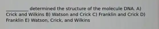 __________ determined the structure of the molecule DNA. A) Crick and Wilkins B) Watson and Crick C) Franklin and Crick D) Franklin E) Watson, Crick, and Wilkins