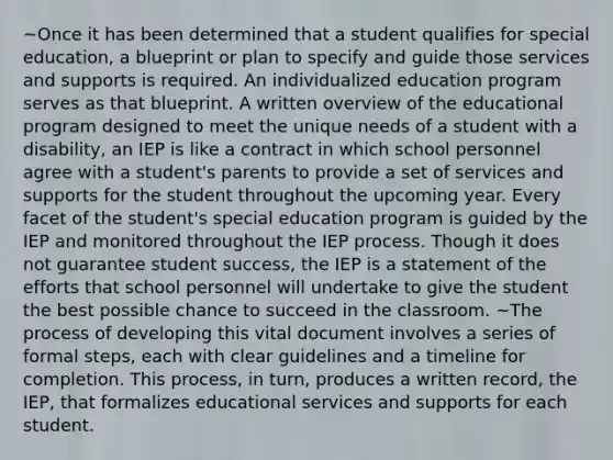 ~Once it has been determined that a student qualifies for special education, a blueprint or plan to specify and guide those services and supports is required. An individualized education program serves as that blueprint. A written overview of the educational program designed to meet the unique needs of a student with a disability, an IEP is like a contract in which school personnel agree with a student's parents to provide a set of services and supports for the student throughout the upcoming year. Every facet of the student's special education program is guided by the IEP and monitored throughout the IEP process. Though it does not guarantee student success, the IEP is a statement of the efforts that school personnel will undertake to give the student the best possible chance to succeed in the classroom. ~The process of developing this vital document involves a series of formal steps, each with clear guidelines and a timeline for completion. This process, in turn, produces a written record, the IEP, that formalizes educational services and supports for each student.