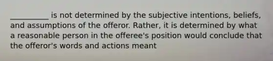 __________ is not determined by the subjective intentions, beliefs, and assumptions of the offeror. Rather, it is determined by what a reasonable person in the offeree's position would conclude that the offeror's words and actions meant