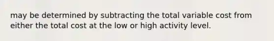 may be determined by subtracting the total variable cost from either the total cost at the low or high activity level.