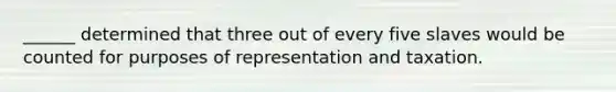 ______ determined that three out of every five slaves would be counted for purposes of representation and taxation.