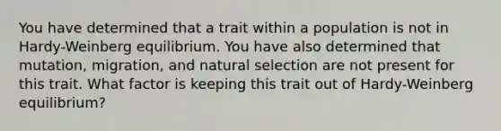 You have determined that a trait within a population is not in Hardy-Weinberg equilibrium. You have also determined that mutation, migration, and natural selection are not present for this trait. What factor is keeping this trait out of Hardy-Weinberg equilibrium?