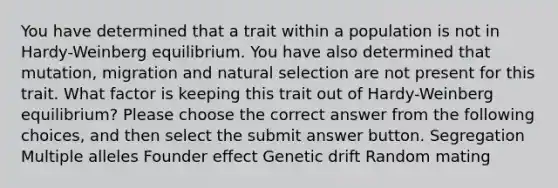 You have determined that a trait within a population is not in Hardy-Weinberg equilibrium. You have also determined that mutation, migration and natural selection are not present for this trait. What factor is keeping this trait out of Hardy-Weinberg equilibrium? Please choose the correct answer from the following choices, and then select the submit answer button. Segregation Multiple alleles Founder effect Genetic drift Random mating