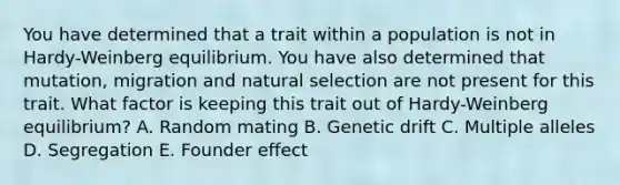 You have determined that a trait within a population is not in Hardy-Weinberg equilibrium. You have also determined that mutation, migration and natural selection are not present for this trait. What factor is keeping this trait out of Hardy-Weinberg equilibrium? A. Random mating B. Genetic drift C. Multiple alleles D. Segregation E. Founder effect