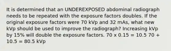 It is determined that an UNDEREXPOSED abdominal radiograph needs to be repeated with the exposure factors doubles. If the original exposure factors were 70 kVp and 32 mAs, what new kVp should be used to improve the radiograph? Increasing kVp by 15% will double the exposure factors. 70 x 0.15 = 10.5 70 + 10.5 = 80.5 kVp