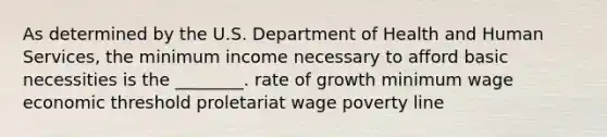 As determined by the U.S. Department of Health and Human Services, the minimum income necessary to afford basic necessities is the ________. rate of growth minimum wage economic threshold proletariat wage poverty line