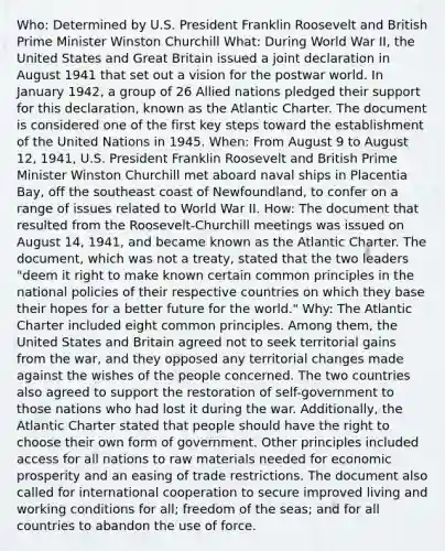 Who: Determined by U.S. President Franklin Roosevelt and British Prime Minister Winston Churchill What: During World War II, the United States and Great Britain issued a joint declaration in August 1941 that set out a vision for the postwar world. In January 1942, a group of 26 Allied nations pledged their support for this declaration, known as the Atlantic Charter. The document is considered one of the first key steps toward the establishment of the United Nations in 1945. When: From August 9 to August 12, 1941, U.S. President Franklin Roosevelt and British Prime Minister Winston Churchill met aboard naval ships in Placentia Bay, off the southeast coast of Newfoundland, to confer on a range of issues related to World War II. How: The document that resulted from the Roosevelt-Churchill meetings was issued on August 14, 1941, and became known as the Atlantic Charter. The document, which was not a treaty, stated that the two leaders "deem it right to make known certain common principles in the national policies of their respective countries on which they base their hopes for a better future for the world." Why: The Atlantic Charter included eight common principles. Among them, the United States and Britain agreed not to seek territorial gains from the war, and they opposed any territorial changes made against the wishes of the people concerned. The two countries also agreed to support the restoration of self-government to those nations who had lost it during the war. Additionally, the Atlantic Charter stated that people should have the right to choose their own form of government. Other principles included access for all nations to raw materials needed for economic prosperity and an easing of trade restrictions. The document also called for international cooperation to secure improved living and working conditions for all; freedom of the seas; and for all countries to abandon the use of force.