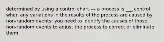 determined by using a control chart --- a process is ___ control when any variations in the results of the process are caused by non-random events; you need to identify the causes of those non-random events to adjust the process to correct or eliminate them