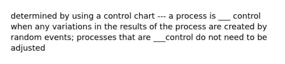 determined by using a control chart --- a process is ___ control when any variations in the results of the process are created by random events; processes that are ___control do not need to be adjusted