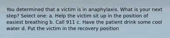 You determined that a victim is in anaphylaxis. What is your next step? Select one: a. Help the victim sit up in the position of easiest breathing b. Call 911 c. Have the patient drink some cool water d. Put the victim in the recovery position