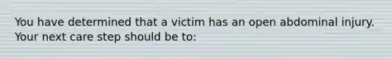 You have determined that a victim has an open abdominal injury. Your next care step should be to: