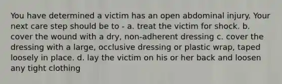 You have determined a victim has an open abdominal injury. Your next care step should be to - a. treat the victim for shock. b. cover the wound with a dry, non-adherent dressing c. cover the dressing with a large, occlusive dressing or plastic wrap, taped loosely in place. d. lay the victim on his or her back and loosen any tight clothing