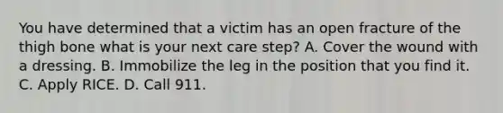 You have determined that a victim has an open fracture of the thigh bone what is your next care step? A. Cover the wound with a dressing. B. Immobilize the leg in the position that you find it. C. Apply RICE. D. Call 911.