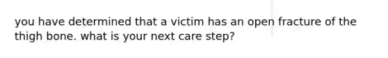 you have determined that a victim has an open fracture of the thigh bone. what is your next care step?