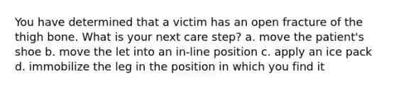 You have determined that a victim has an open fracture of the thigh bone. What is your next care step? a. move the patient's shoe b. move the let into an in-line position c. apply an ice pack d. immobilize the leg in the position in which you find it