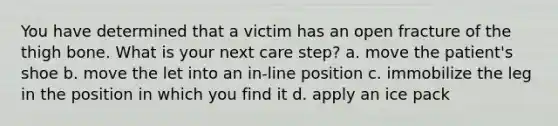 You have determined that a victim has an open fracture of the thigh bone. What is your next care step? a. move the patient's shoe b. move the let into an in-line position c. immobilize the leg in the position in which you find it d. apply an ice pack