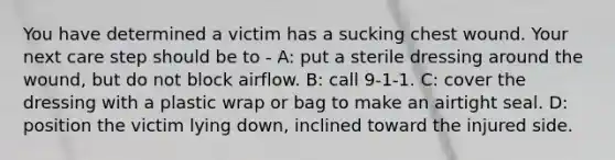 You have determined a victim has a sucking chest wound. Your next care step should be to - A: put a sterile dressing around the wound, but do not block airflow. B: call 9-1-1. C: cover the dressing with a plastic wrap or bag to make an airtight seal. D: position the victim lying down, inclined toward the injured side.