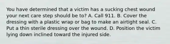 You have determined that a victim has a sucking chest wound your next care step should be to? A. Call 911. B. Cover the dressing with a plastic wrap or bag to make an airtight seal. C. Put a thin sterile dressing over the wound. D. Position the victim lying down inclined toward the injured side.