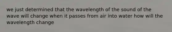 we just determined that the wavelength of the sound of the wave will change when it passes from air into water how will the wavelength change