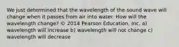 We just determined that the wavelength of the sound wave will change when it passes from air into water. How will the wavelength change? © 2014 Pearson Education, Inc. a) wavelength will increase b) wavelength will not change c) wavelength will decrease