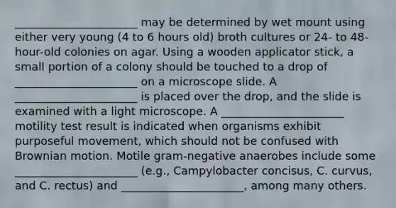 ______________________ may be determined by wet mount using either very young (4 to 6 hours old) broth cultures or 24- to 48-hour-old colonies on agar. Using a wooden applicator stick, a small portion of a colony should be touched to a drop of ______________________ on a microscope slide. A ______________________ is placed over the drop, and the slide is examined with a light microscope. A ______________________ motility test result is indicated when organisms exhibit purposeful movement, which should not be confused with Brownian motion. Motile gram-negative anaerobes include some ______________________ (e.g., Campylobacter concisus, C. curvus, and C. rectus) and ______________________, among many others.