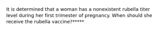 It is determined that a woman has a nonexistent rubella titer level during her first trimester of pregnancy. When should she receive the rubella vaccine?*****