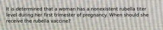 It is determined that a woman has a nonexistent rubella titer level during her first trimester of pregnancy. When should she receive the rubella vaccine?