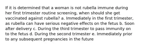 If it is determined that a woman is not rubella immune during her first trimester routine screening, when should she get vaccinated against rubella? a. Immediately in the first trimester, as rubella can have serious negative effects on the fetus b. Soon after delivery c. During the third trimester to pass immunity on to the fetus d. During the second trimester e. Immediately prior to any subsequent pregnancies in the future