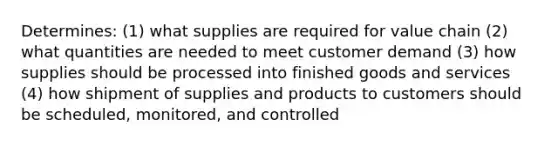 Determines: (1) what supplies are required for value chain (2) what quantities are needed to meet customer demand (3) how supplies should be processed into finished goods and services (4) how shipment of supplies and products to customers should be scheduled, monitored, and controlled